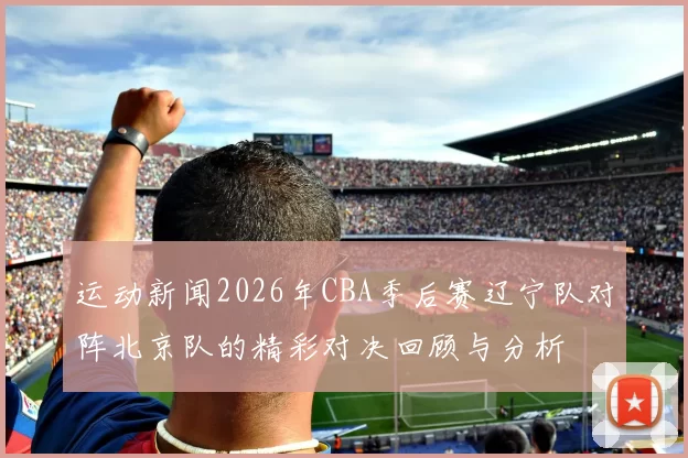 运动新闻2026年CBA季后赛辽宁队对阵北京队的精彩对决回顾与分析