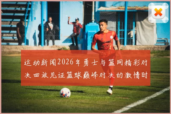 运动新闻2026年勇士与篮网精彩对决回放见证篮球巅峰对决的激情时刻