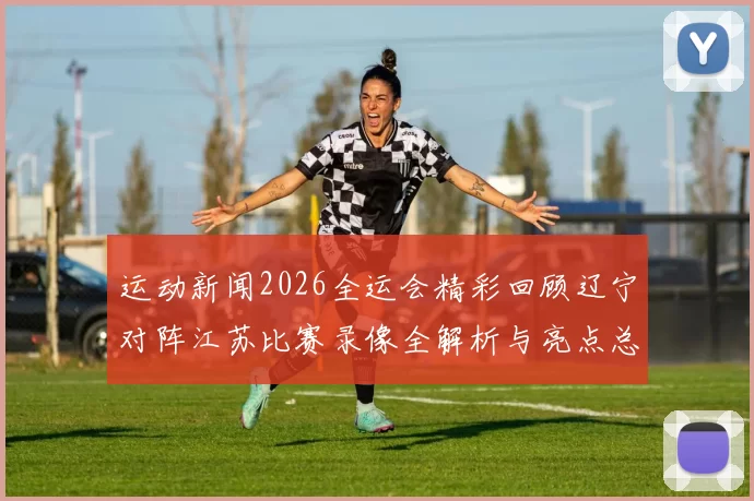 运动新闻2026全运会精彩回顾辽宁对阵江苏比赛录像全解析与亮点总结