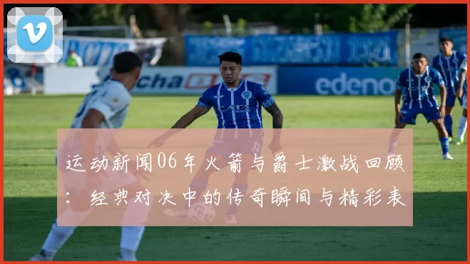 运动新闻06年火箭与爵士激战回顾：经典对决中的传奇瞬间与精彩表现