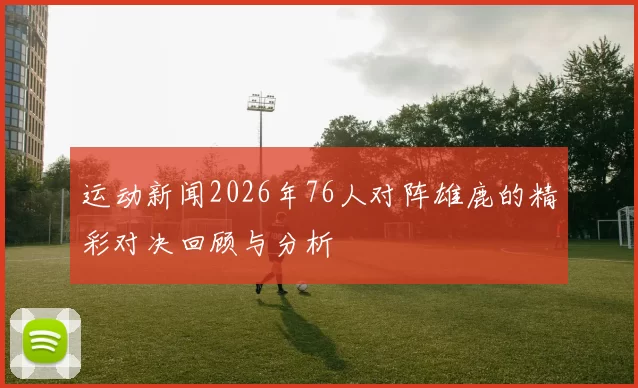 运动新闻2026年76人对阵雄鹿的精彩对决回顾与分析